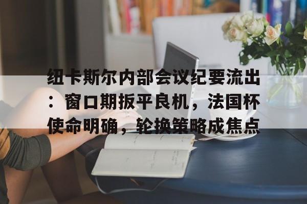 九游app下载-纽卡斯尔内部会议纪要流出：窗口期扳平良机，法国杯使命明确，轮换策略成焦点(切尔西大使赛季)